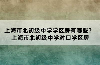 上海市北初级中学学区房有哪些？ 上海市北初级中学对口学区房